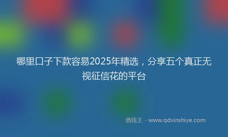 哪里口子下款容易2025年精选，分享五个真正无视征信花的平台