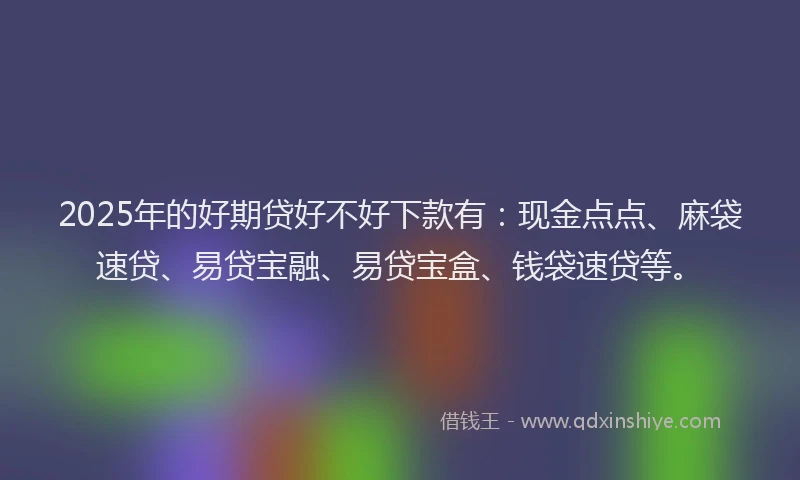2025年的好期贷好不好下款有：现金点点、麻袋速贷、易贷宝融、易贷宝盒、钱袋速贷等。