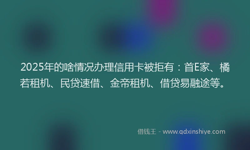 2025年的啥情况办理信用卡被拒有：首E家、橘若租机、民贷速借、金帝租机、借贷易融途等。