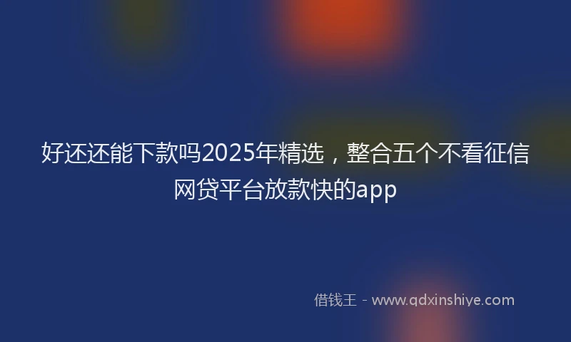 好还还能下款吗2025年精选，整合五个不看征信网贷平台放款快的app