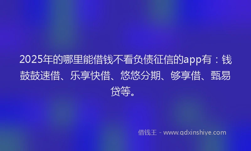 2025年的哪里能借钱不看负债征信的app有：钱鼓鼓速借、乐享快借、悠悠分期、够享借、甄易贷等。