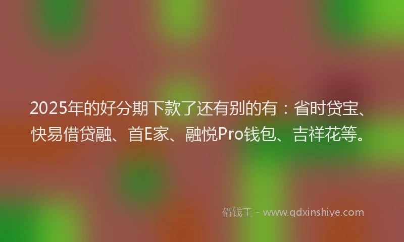 2025年的好分期下款了还有别的有：省时贷宝、快易借贷融、首E家、融悦Pro钱包、吉祥花等。