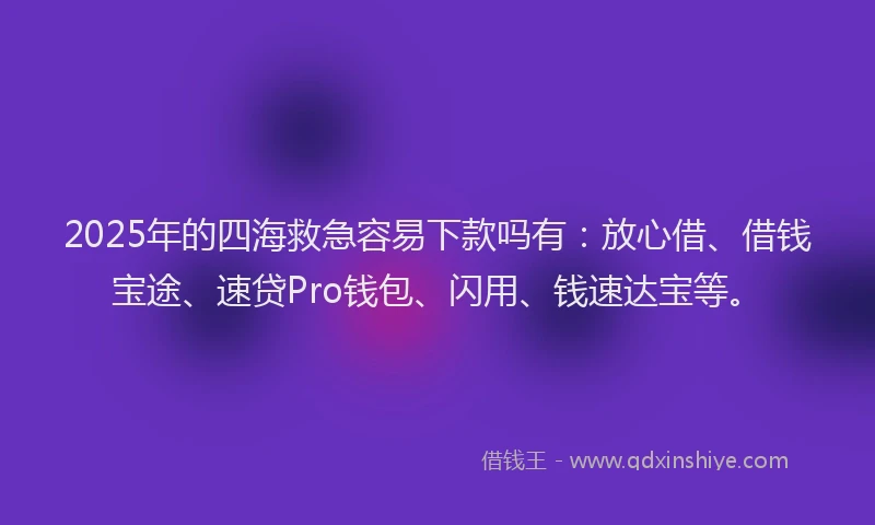 2025年的四海救急容易下款吗有：放心借、借钱宝途、速贷Pro钱包、闪用、钱速达宝等。