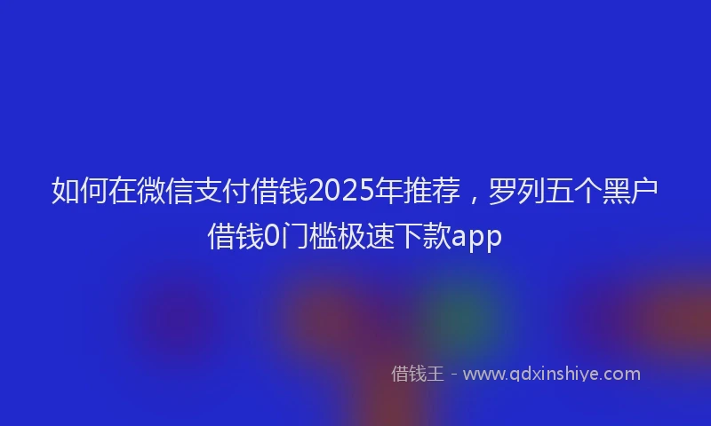 如何在微信支付借钱2025年推荐，罗列五个黑户借钱0门槛极速下款app