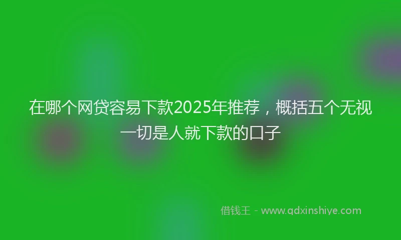 在哪个网贷容易下款2025年推荐，概括五个无视一切是人就下款的口子