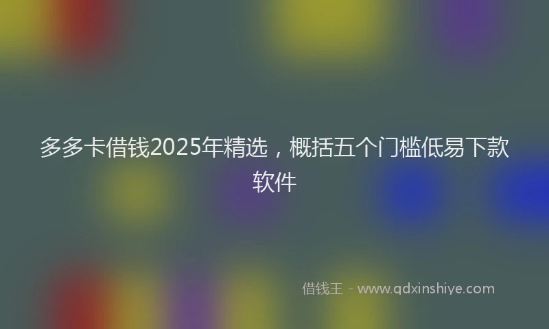 多多卡借钱2025年精选，概括五个门槛低易下款软件