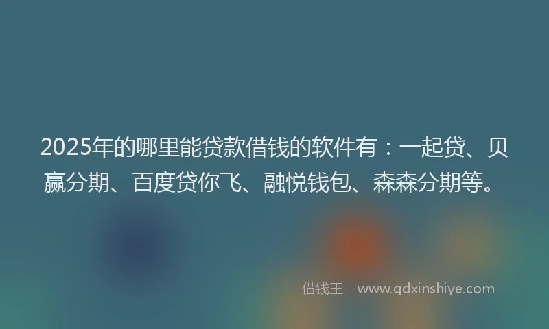 2025年的哪里能贷款借钱的软件有：一起贷、贝赢分期、百度贷你飞、融悦钱包、森森分期等。