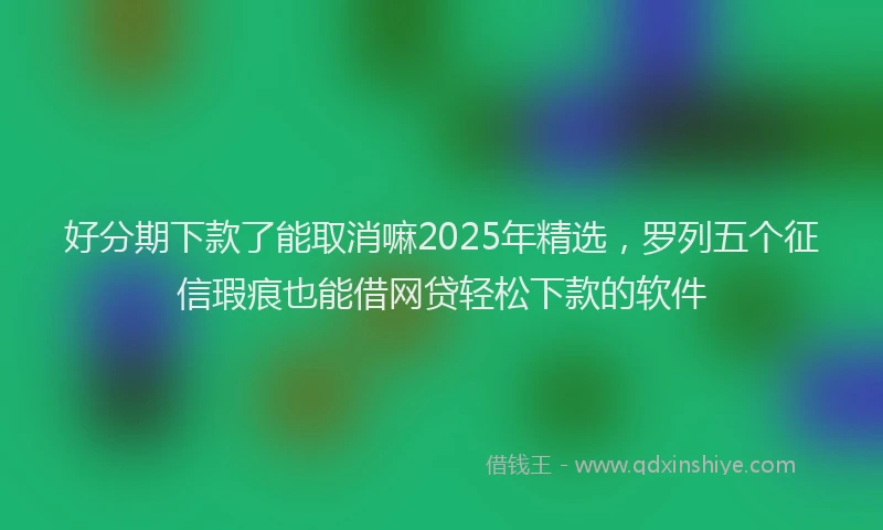 好分期下款了能取消嘛2025年精选，罗列五个征信瑕疵也能借网贷轻松下款的软件