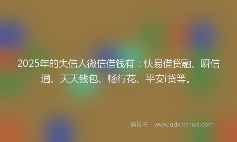 2025年的失信人微信借钱有：快易借贷融、瞬信通、天天钱包、畅行花、平安i贷等。
