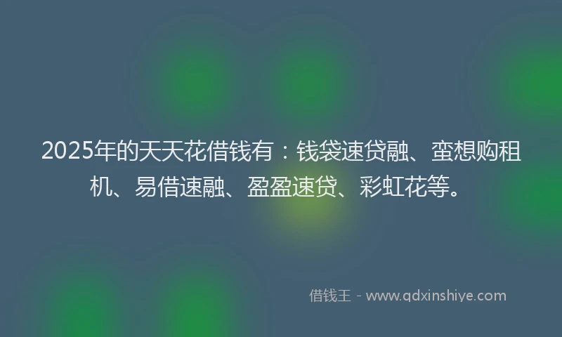 2025年的天天花借钱有：钱袋速贷融、蛮想购租机、易借速融、盈盈速贷、彩虹花等。