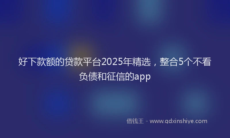 好下款额的贷款平台2025年精选，整合5个不看负债和征信的app