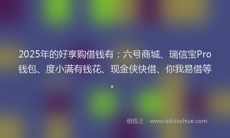 2025年的好享购借钱有：六号商城、瑞信宝Pro钱包、度小满有钱花、现金侠快借、你我易借等。