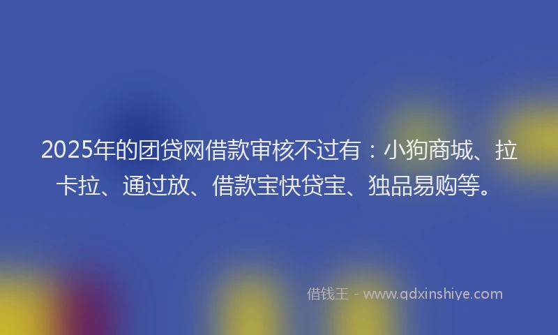 2025年的团贷网借款审核不过有：小狗商城、拉卡拉、通过放、借款宝快贷宝、独品易购等。