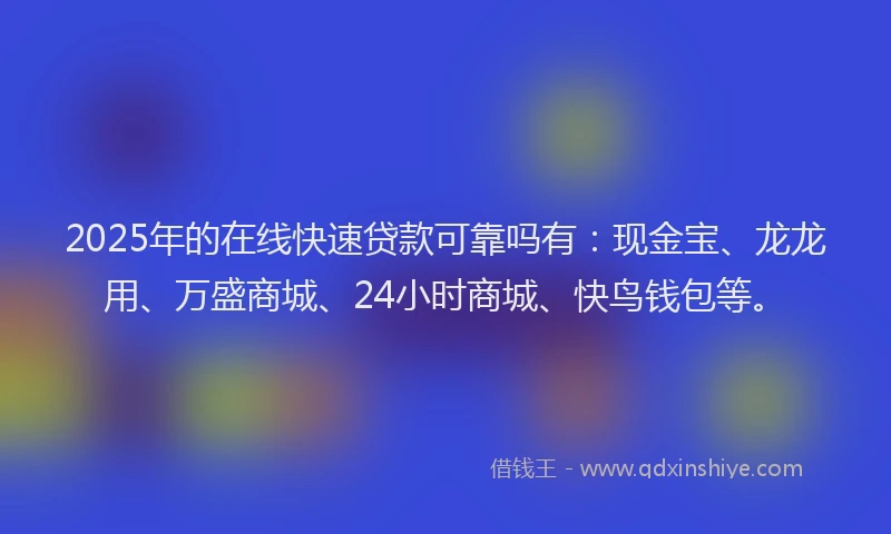 2025年的在线快速贷款可靠吗有：现金宝、龙龙用、万盛商城、24小时商城、快鸟钱包等。