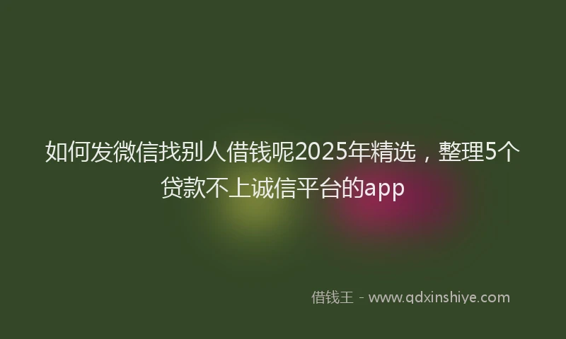 如何发微信找别人借钱呢2025年精选，整理5个贷款不上诚信平台的app