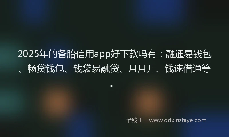 2025年的备胎信用app好下款吗有：融通易钱包、畅贷钱包、钱袋易融贷、月月开、钱速借通等。