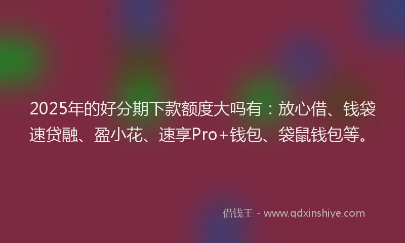 2025年的好分期下款额度大吗有：放心借、钱袋速贷融、盈小花、速享Pro+钱包、袋鼠钱包等。