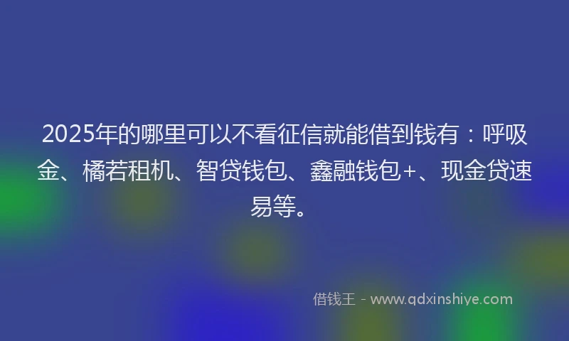 2025年的哪里可以不看征信就能借到钱有：呼吸金、橘若租机、智贷钱包、鑫融钱包+、现金贷速易等。