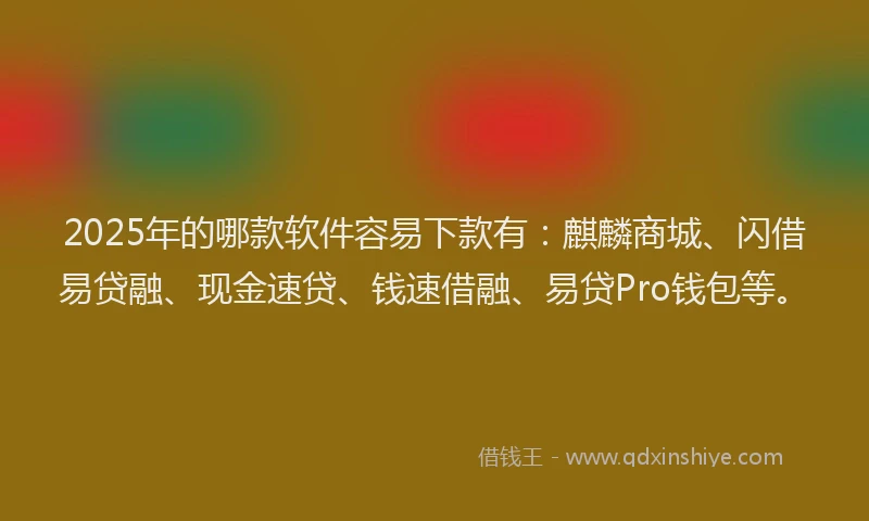 2025年的哪款软件容易下款有：麒麟商城、闪借易贷融、现金速贷、钱速借融、易贷Pro钱包等。