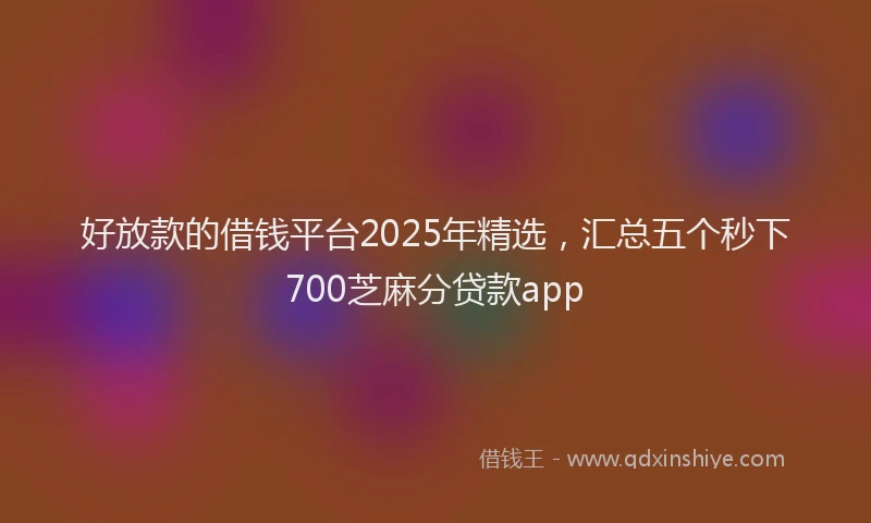 好放款的借钱平台2025年精选，汇总五个秒下700芝麻分贷款app
