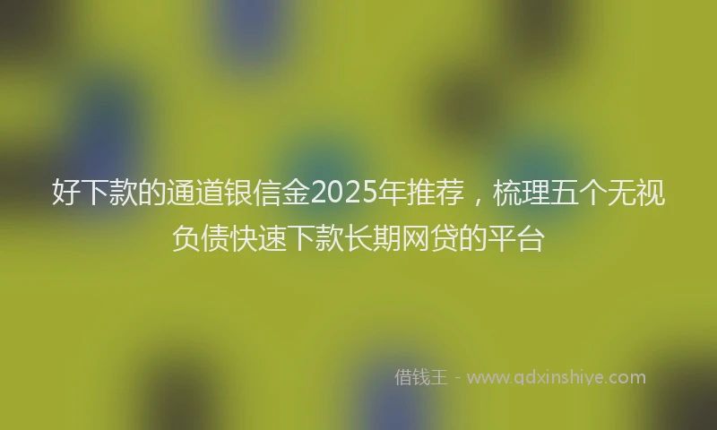 好下款的通道银信金2025年推荐，梳理五个无视负债快速下款长期网贷的平台