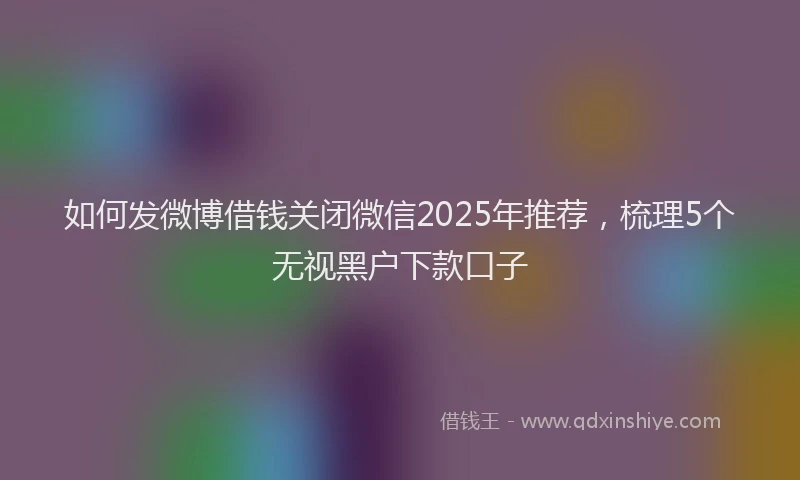 如何发微博借钱关闭微信2025年推荐，梳理5个无视黑户下款口子