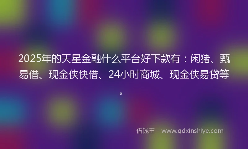 2025年的天星金融什么平台好下款有：闲猪、甄易借、现金侠快借、24小时商城、现金侠易贷等。