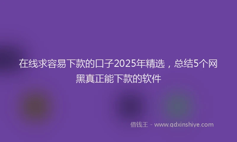 在线求容易下款的口子2025年精选，总结5个网黑真正能下款的软件