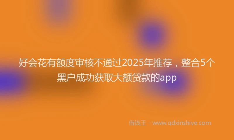 好会花有额度审核不通过2025年推荐，整合5个黑户成功获取大额贷款的app