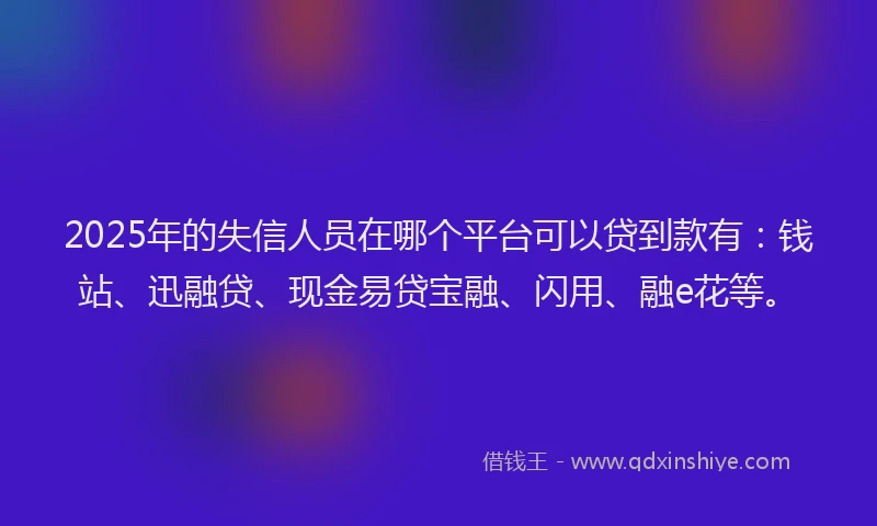 2025年的失信人员在哪个平台可以贷到款有：钱站、迅融贷、现金易贷宝融、闪用、融e花等。