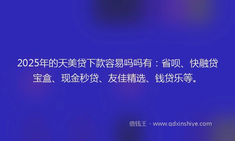 2025年的天美贷下款容易吗吗有：省呗、快融贷宝盒、现金秒贷、友佳精选、钱贷乐等。
