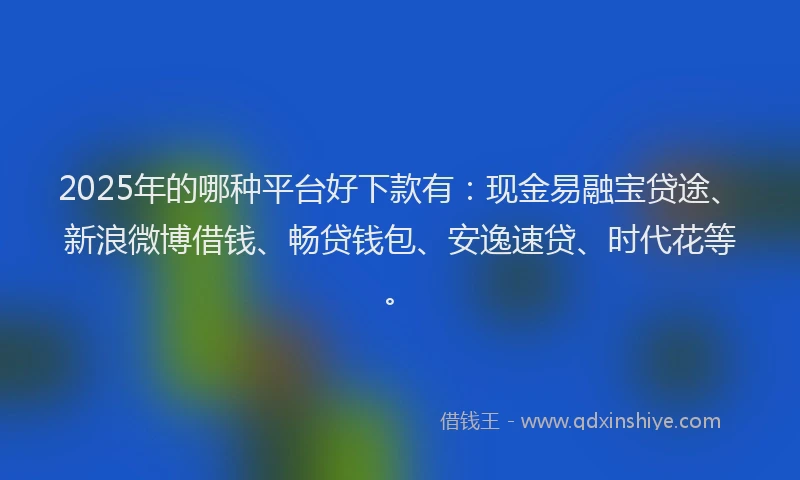 2025年的哪种平台好下款有：现金易融宝贷途、新浪微博借钱、畅贷钱包、安逸速贷、时代花等。