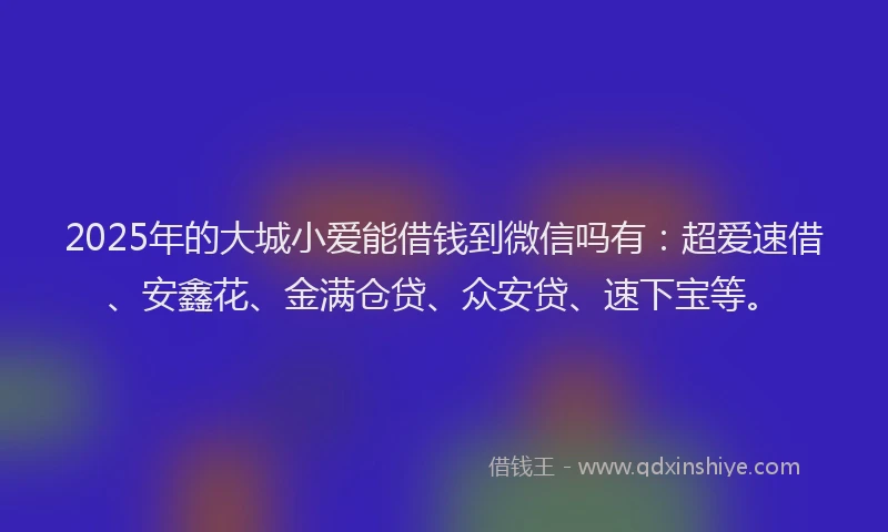 2025年的大城小爱能借钱到微信吗有：超爱速借、安鑫花、金满仓贷、众安贷、速下宝等。