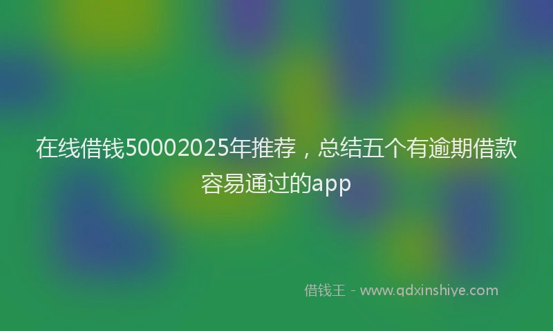 在线借钱50002025年推荐，总结五个有逾期借款容易通过的app