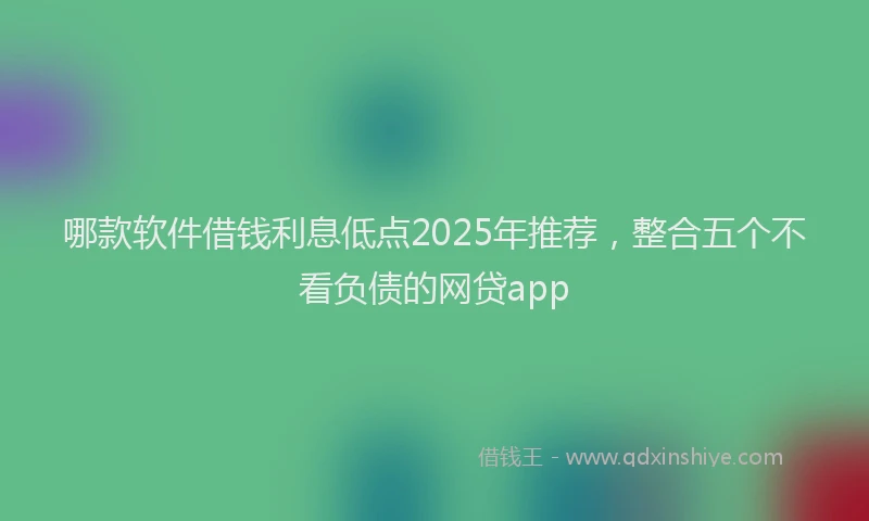 哪款软件借钱利息低点2025年推荐，整合五个不看负债的网贷app