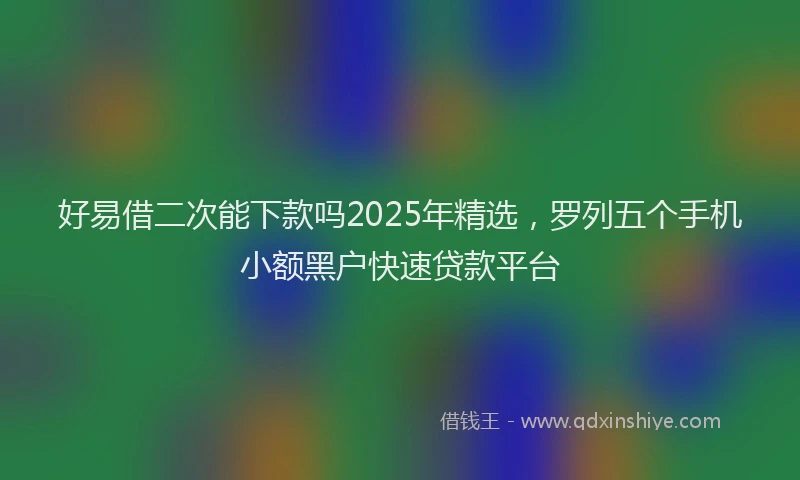 好易借二次能下款吗2025年精选，罗列五个手机小额黑户快速贷款平台