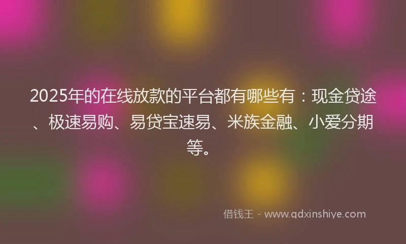 2025年的在线放款的平台都有哪些有：现金贷途、极速易购、易贷宝速易、米族金融、小爱分期等。