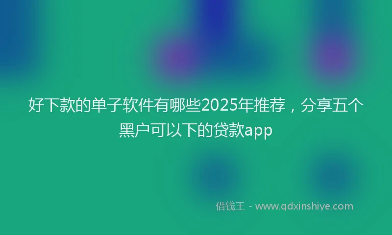 好下款的单子软件有哪些2025年推荐，分享五个黑户可以下的贷款app