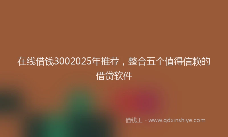 在线借钱3002025年推荐，整合五个值得信赖的借贷软件