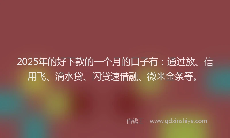 2025年的好下款的一个月的口子有：通过放、信用飞、滴水贷、闪贷速借融、微米金条等。