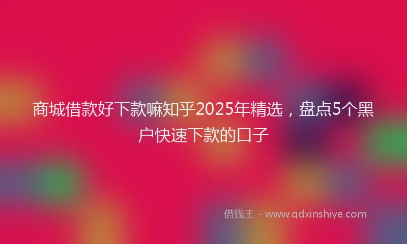 商城借款好下款嘛知乎2025年精选，盘点5个黑户快速下款的口子