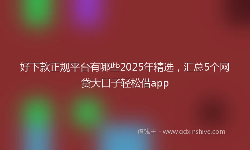 好下款正规平台有哪些2025年精选，汇总5个网贷大口子轻松借app