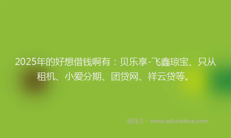 2025年的好想借钱啊有：贝乐享-飞鑫琼宝、只从租机、小爱分期、团贷网、祥云贷等。