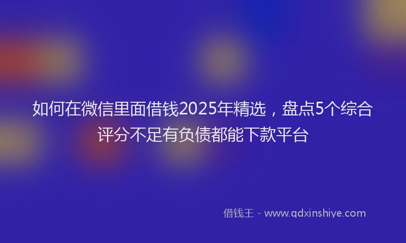 如何在微信里面借钱2025年精选，盘点5个综合评分不足有负债都能下款平台