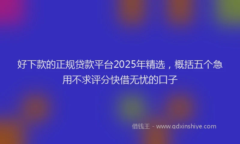 好下款的正规贷款平台2025年精选，概括五个急用不求评分快借无忧的口子