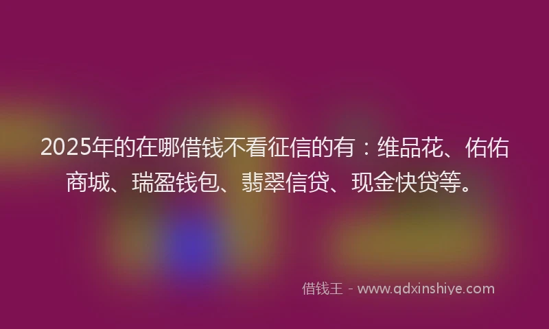 2025年的在哪借钱不看征信的有：维品花、佑佑商城、瑞盈钱包、翡翠信贷、现金快贷等。