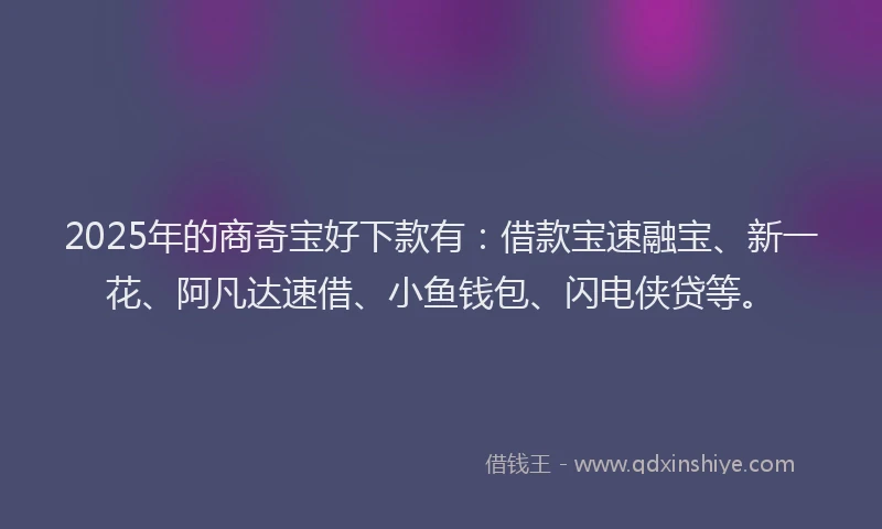 2025年的商奇宝好下款有：借款宝速融宝、新一花、阿凡达速借、小鱼钱包、闪电侠贷等。