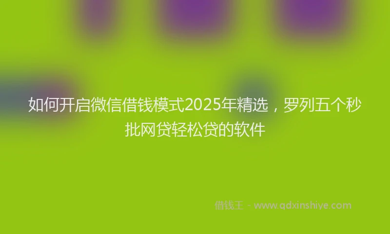 如何开启微信借钱模式2025年精选，罗列五个秒批网贷轻松贷的软件