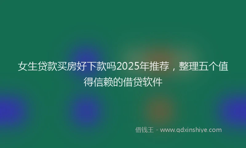 女生贷款买房好下款吗2025年推荐，整理五个值得信赖的借贷软件