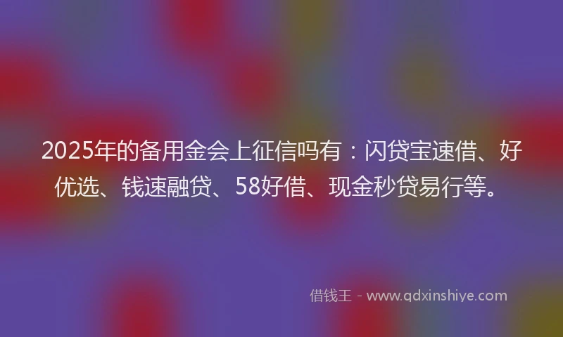 2025年的备用金会上征信吗有：闪贷宝速借、好优选、钱速融贷、58好借、现金秒贷易行等。